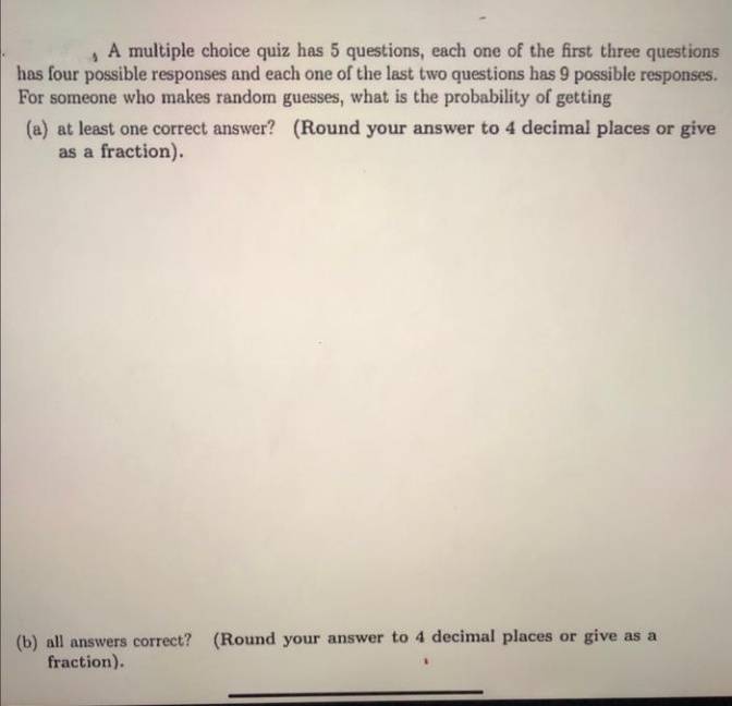 A multiple choice quiz has 5 questions, each one of the first three questions
has four possible responses and each one of the last two questions has 9 possible responses.
For someone who makes random guesses, what is the probability of getting
(a) at least one correct answer? (Round your answer to 4 decimal places or give
as a fraction).
(b) all answers correct? (Round your answer to 4 decimal places or give as a
fraction).