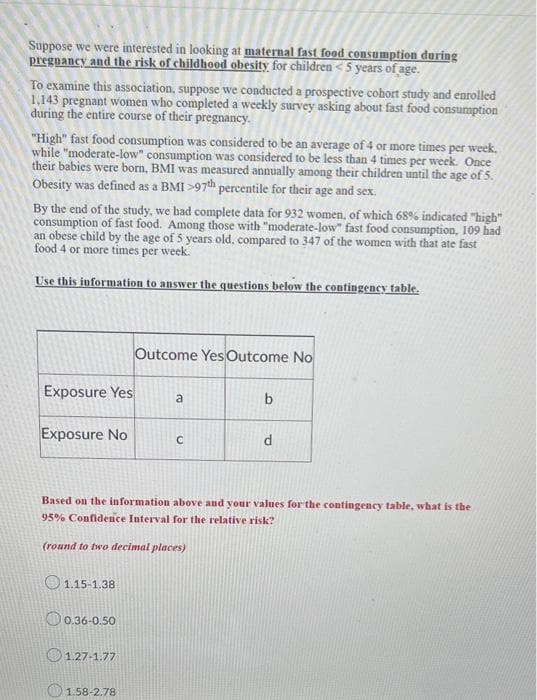 Suppose we were interested in looking at maternal fast food consumption during
pregnancy and the risk of childhood obesity for children < 5 years of age.
To examine this association, suppose we conducted a prospective cohort study and enrolled
1,143 pregnant women who completed a weekly survey asking about fast food consumption
during the entire course of their pregnancy.
"High" fast food consumption was considered to be an average of 4 or more times per week.
while "moderate-low" consumption was considered to be less than 4 times per week. Once
their babies were born, BMI was measured annually among their children until the age of 5.
Obesity was defined as a BMI >97th percentile for their age and sex.
By the end of the study, we had complete data for 932 women, of which 68% indicated "high"
consumption of fast food. Among those with "moderate-low" fast food consumption, 109 had
an obese child by the age of 5 years old, compared to 347 of the women with that ate fast
food 4 or more times per week.
Use this information to answer the questions below the contingency table.
Exposure Yes
Exposure No
1.15-1.38
0.36-0.50
1.27-1.77
Outcome Yes Outcome No
Based on the information above and your values for the contingency table, what is the
95% Confidence Interval for the relative risk?
(round to two decimal places)
1.58-2.78
a
b
d