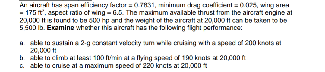 An aircraft has span efficiency factor = 0.7831, minimum drag coefficient = 0.025, wing area
= 175 ft², aspect ratio of wing = 6.5. The maximum available thrust from the aircraft engine at
20,000 ft is found to be 500 hp and the weight of the aircraft at 20,000 ft can be taken to be
5,500 lb. Examine whether this aircraft has the following flight performance:
a. able to sustain a 2-g constant velocity turn while cruising with a speed of 200 knots at
20,000 ft
b. able to climb at least 100 ft/min at a flying speed of 190 knots at 20,000 ft
c. able to cruise at a maximum speed of 220 knots at 20,000 ft