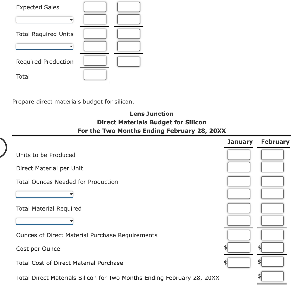 Expected Sales
Total Required Units
Required Production
Total
Prepare direct materials budget for silicon.
Lens Junction
Direct Materials Budget for Silicon
For the Two Months Ending February 28, 20XX
January February
Units to be Produced
Direct Material per Unit
Total Ounces Needed for Production
Total Material Required
Ounces of Direct Material Purchase Requirements
Cost per Ounce
Total Cost of Direct Material Purchase
Total Direct Materials Silicon for Two Months Ending February 28, 20XX
