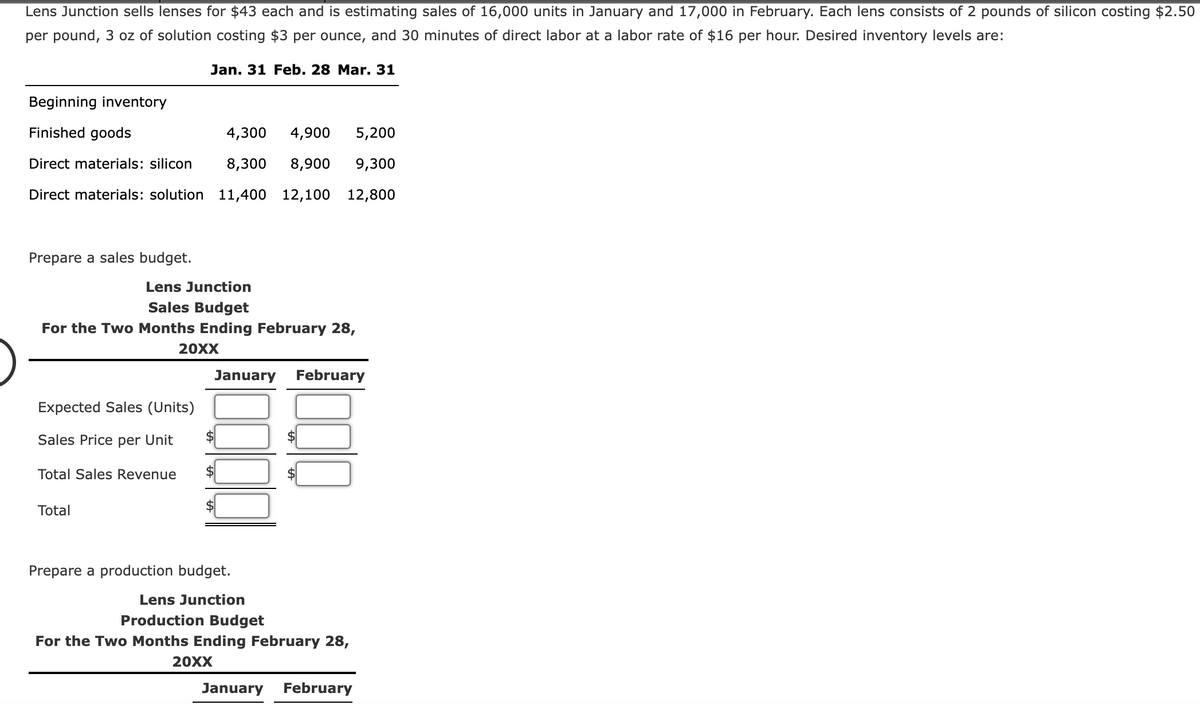 Lens Junction sells lenses for $43 each and is estimating sales of 16,000 units in January and 17,000 in February. Each lens consists of 2 pounds of silicon costing $2.50
per pound, 3 oz of solution costing $3 per ounce, and 30 minutes of direct labor at a labor rate of $16 per hour. Desired inventory levels are:
Jan. 31 Feb. 28 Mar. 31
Beginning inventory
Finished goods
4,300
4,900
5,200
Direct materials: silicon
8,300
8,900
9,300
Direct materials: solution 11,400 12,100 12,800
Prepare a sales budget.
Lens Junction
Sales Budget
For the Two Months Ending February 28,
20XX
January February
Expected Sales (Units)
Sales Price per Unit
$
Total Sales Revenue
$
Total
Prepare a production budget.
Lens Junction
Production Budget
For the Two Months Ending February 28,
20XX
January February
