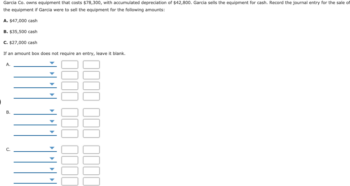 Garcia Co. owns equipment that costs $78,300, with accumulated depreciation of $42,800. Garcia sells the equipment for cash. Record the journal entry for the sale of
the equipment if Garcia were to sell the equipment for the following amounts:
A. $47,000 cash
В. $35,500 cash
C. $27,000 cash
If an amount box does not require an entry, leave it blank.
А.
С.
B.
