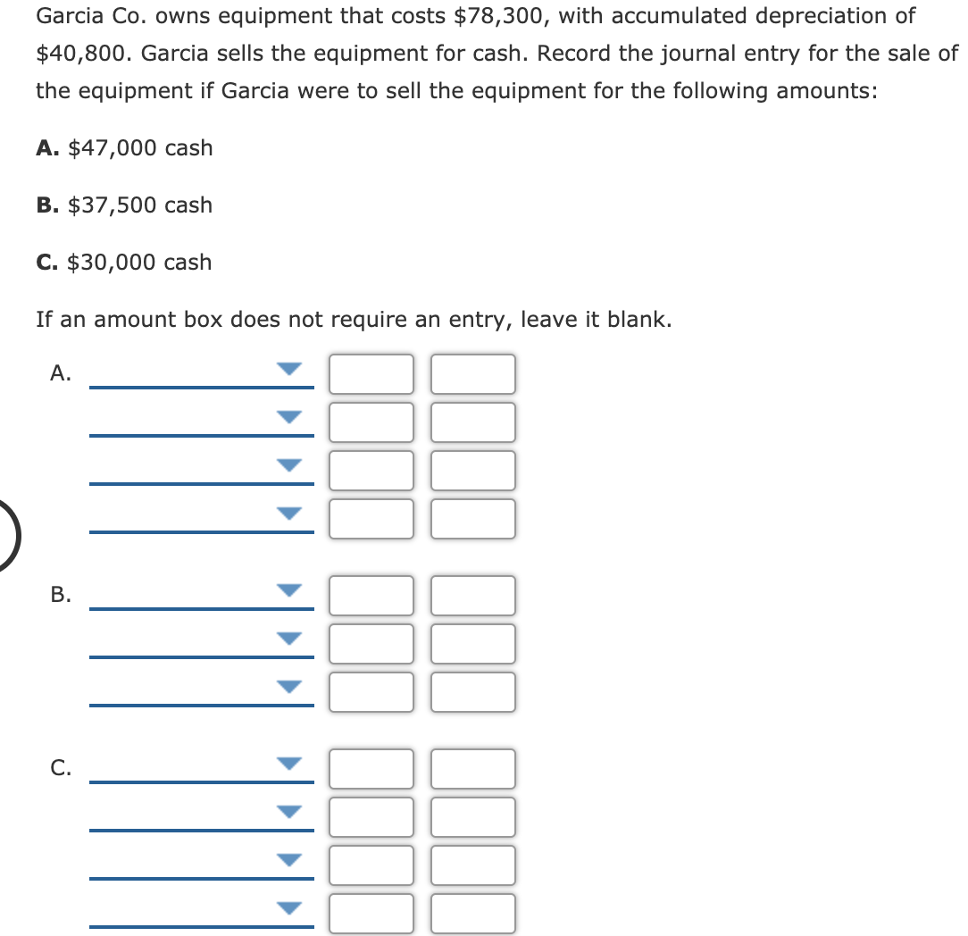Garcia Co. owns equipment that costs $78,300, with accumulated depreciation of
$40,800. Garcia sells the equipment for cash. Record the journal entry for the sale of
the equipment if Garcia were to sell the equipment for the following amounts:
A. $47,000 cash
B. $37,500 cash
C. $30,000 cash
If an amount box does not require an entry, leave it blank.
А.
С.
B.
