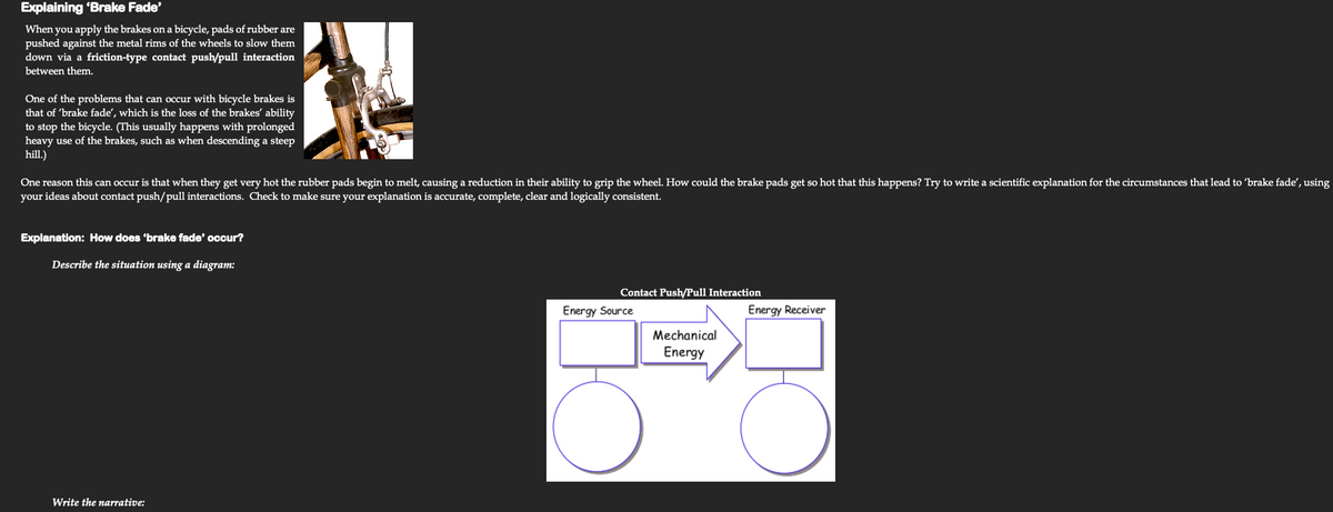 Explaining 'Brake Fade'
When you apply the brakes on a bicycle, pads of rubber are
pushed against the metal rims of the wheels to slow them
down via a friction-type contact push/pull interaction
between them.
One of the problems that can occur with bicycle brakes is
that of 'brake fade', which is the loss of the brakes' ability
to stop the bicycle. (This usually happens with prolonged
heavy use of the brakes, such as when descending a steep
hill.)
One reason this can occur is that when they get very hot the rubber pads begin to melt, causing a reduction in their ability to grip the wheel. How could the brake pads get so hot that this happens? Try to write a scientific explanation for the circumstances that lead to 'brake fade', using
your ideas about contact push/pull interactions. Check to make sure your explanation is accurate, complete, clear and logically consistent.
Explanation: How does 'brake fade' occur?
Describe the situation using a diagram:
Contact Push/Pull Interaction
Energy Source
Energy Receiver
Mechanical
Energy
Write the narrative:
