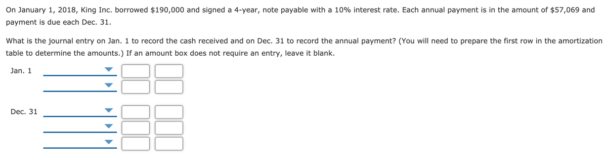 On January 1, 2018, King Inc. borrowed $190,000 and signed a 4-year, note payable with a 10% interest rate. Each annual payment is in the amount of $57,069 and
payment is due each Dec. 31.
What is the journal entry on Jan. 1 to record the cash received and on Dec. 31 to record the annual payment? (You will need to prepare the first row in the amortization
table to determine the amounts.) If an amount box does not require an entry, leave it blank.
Jan. 1
Dec. 31
