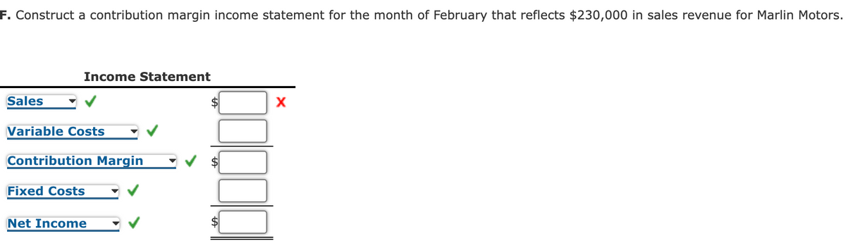 F. Construct a contribution margin income statement for the month of February that reflects $230,000 in sales revenue for Marlin Motors.
Income Statement
Sales
Variable Costs
Contribution Margin
Fixed Costs
Net Income
