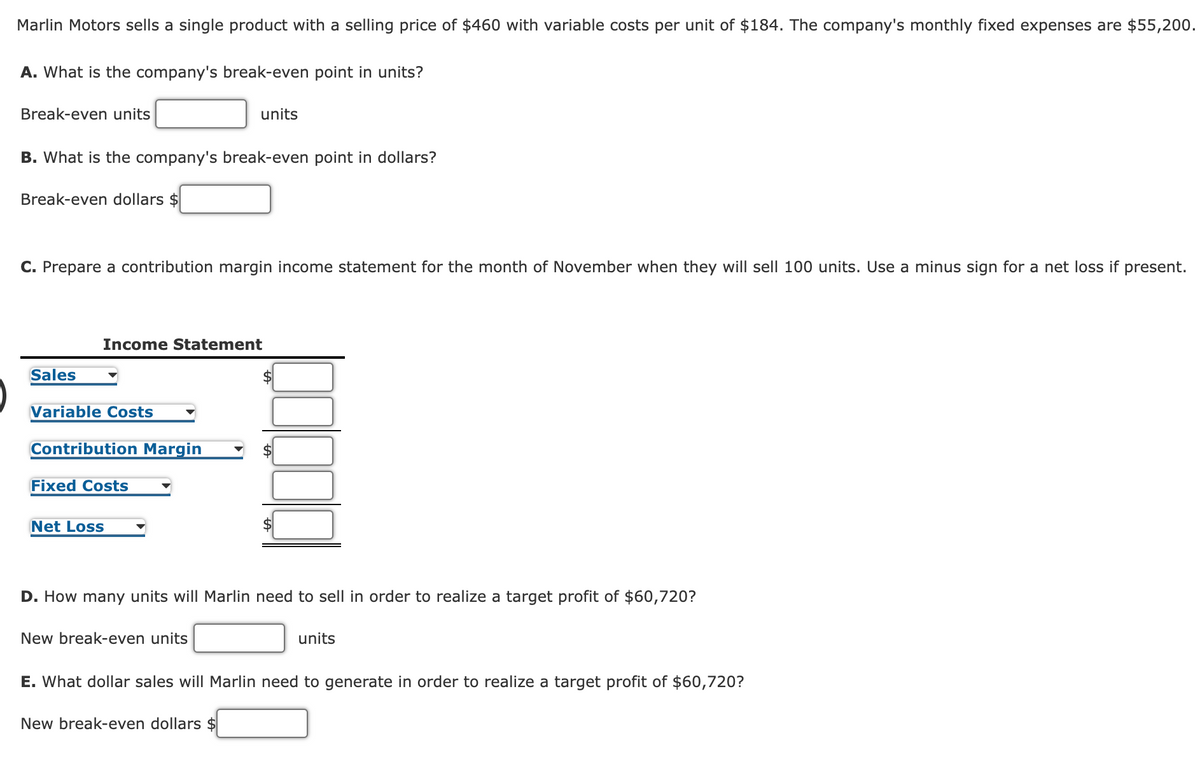 Marlin Motors sells a single product with a selling price of $460 with variable costs per unit of $184. The company's monthly fixed expenses are $55,200.
A. What is the company's break-even point in units?
Break-even units
units
B. What is the company's break-even point in dollars?
Break-even dollars $
C. Prepare a contribution margin income statement for the month of November when they will sell 100 units. Use a minus sign for a net loss if present.
Income Statement
Sales
$
Variable Costs
Contribution Margin
Fixed Costs
Net Loss
D. How many units will Marlin need to sell in order to realize a target profit of $60,720?
New break-even units
units
E. What dollar sales will Marlin need to generate in order to realize a target profit of $60,720?
New break-even dollars $
