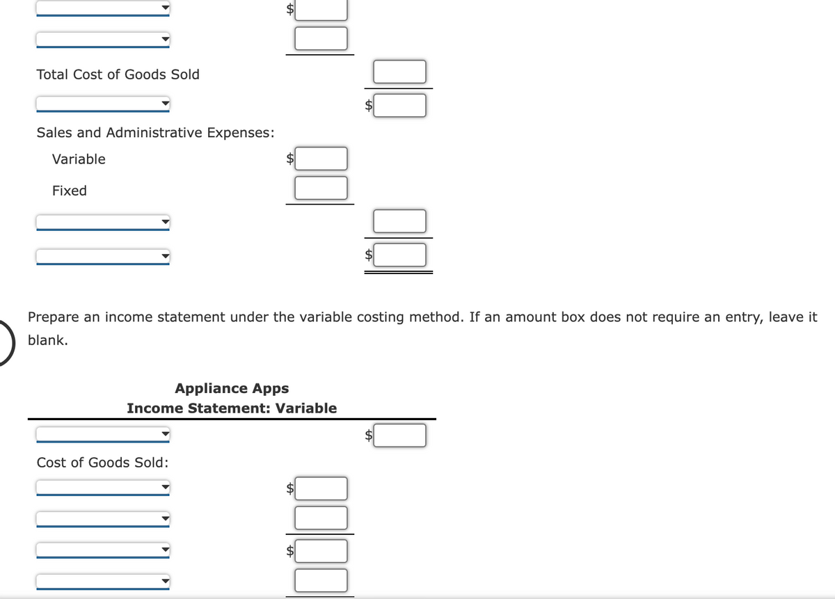 Total Cost of Goods Sold
Sales and Administrative Expenses:
Variable
Fixed
Prepare an income statement under the variable costing method. If an amount box does not require an entry, leave it
blank.
Appliance Apps
Income Statement: Variable
Cost of Goods Sold:
