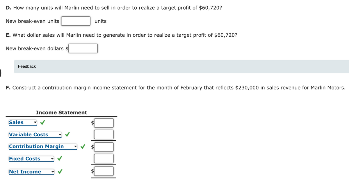 D. How many units will Marlin need to sell in order to realize a target profit of $60,720?
New break-even units
units
E. What dollar sales will Marlin need to generate in order to realize a target profit of $60,720?
New break-even dollars $
Feedback
F. Construct a contribution margin income statement for the month of February that reflects $230,000 in sales revenue for Marlin Motors.
Income Statement
Sales
$
Variable Costs
Contribution Margin
Fixed Costs
Net Income
