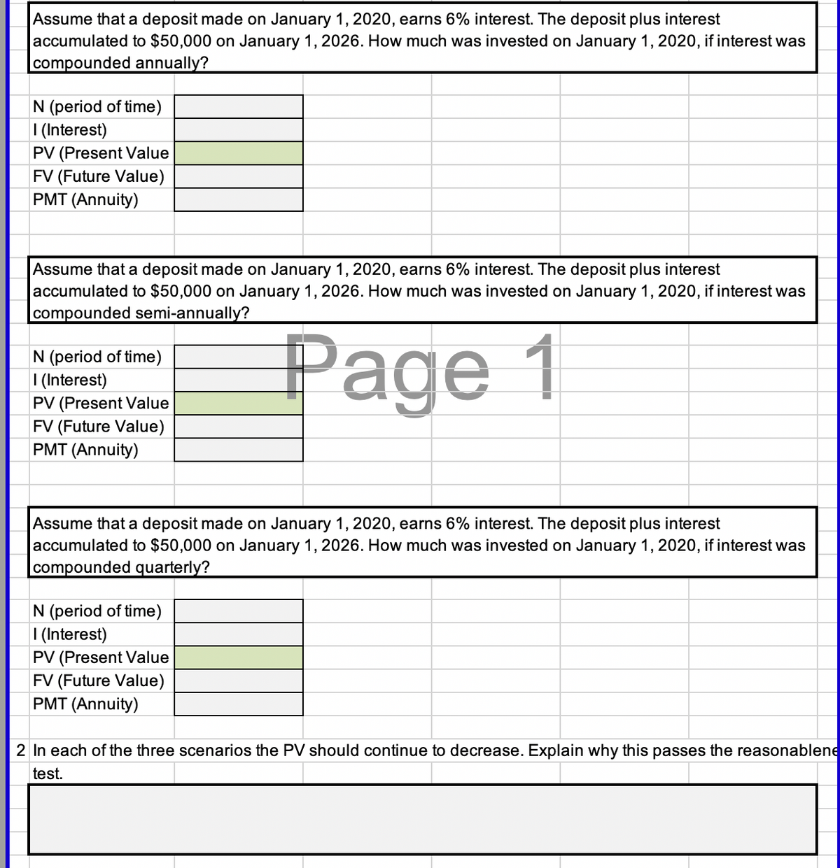 Assume that a deposit made on January 1, 2020, earns 6% interest. The deposit plus interest
accumulated to $50,000 on January 1, 2026. How much was invested on January 1, 2020, if interest was
compounded annually?
N (period of time)
I (Interest)
PV (Present Value
FV (Future Value)
PMT (Annuity)
Assume that a deposit made on January 1, 2020, earns 6% interest. The deposit plus interest
accumulated to $50,000 on January 1, 2026. How much was invested on January 1, 2020, if interest was
compounded semi-annually?
N (period of time)
| (Interest)
PV (Present Value
FV (Future Value)
PMT (Annuity)
Page 1
Assume that a deposit made on January 1, 2020, earns 6% interest. The deposit plus interest
accumulated to $50,000 on January 1, 2026. How much was invested on January 1, 2020, if interest was
|compounded quarterly?
N (period of time)
| (Interest)
PV (Present Value
FV (Future Value)
PMT (Annuity)
2 In each of the three scenarios the PV should continue to decrease. Explain why this passes the reasonablene
test.
