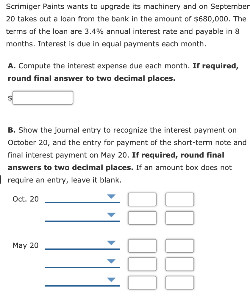 Scrimiger Paints wants to upgrade its machinery and on September
20 takes out a loan from the bank in the amount of $680,000. The
terms of the loan are 3.4% annual interest rate and payable in 8
months. Interest is due in equal payments each month.
A. Compute the interest expense due each month. If required,
round final answer to two decimal places.
B. Show the journal entry to recognize the interest payment on
October 20, and the entry for payment of the short-term note and
final interest payment on May 20. If required, round final
answers to two decimal places. If an amount box does not
require an entry, leave it blank.
Oct. 20
May 20

