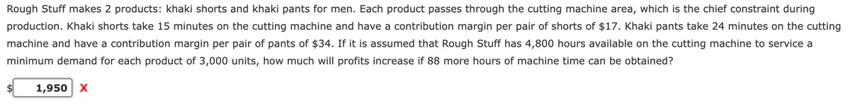 Rough Stuff makes 2 products: khaki shorts and khaki pants for men. Each product passes through the cutting machine area, which is the chief constraint during
production. Khaki shorts take 15 minutes on the cutting machine and have a contribution margin per pair of shorts of $17. Khaki pants take 24 minutes on the cutting
machine and have a contribution margin per pair of pants of $34. If it is assumed that Rough Stuff has 4,800 hours available on the cutting machine to service a
minimum demand for each product of 3,000 units, how much will profits increase if 88 more hours of machine time can be obtained?
1,950 X
