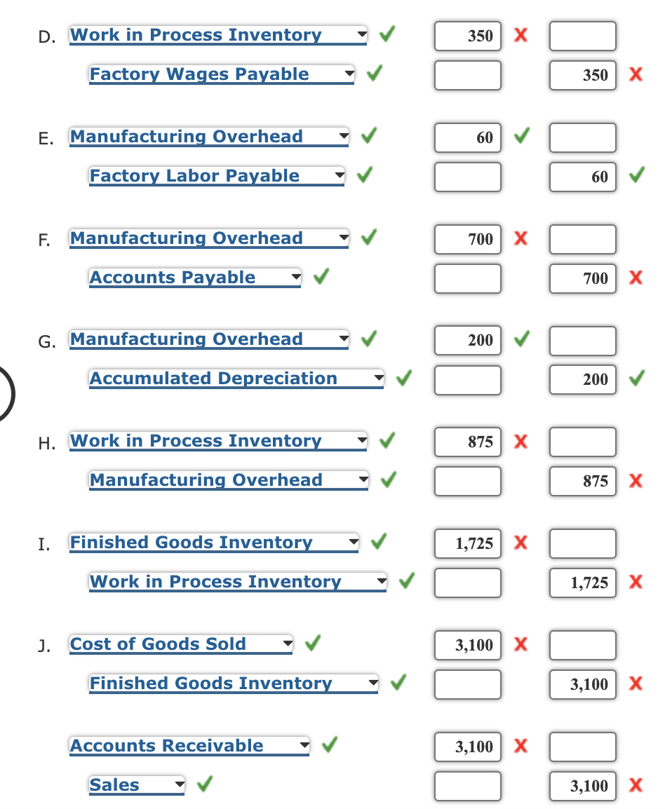 D. Work in Process Inventory
350
Factory Wages Payable
350 X
E. Manufacturing Overhead
60
Factory Labor Payable
60
F. Manufacturing Overhead
700
X
Accounts Payable
700 X
G. Manufacturing Overhead
200
Accumulated Depreciation
200
H. Work in Process Inventory
875
X
Manufacturing Overhead
875
X
I.
Finished Goods Inventory
1,725 X
Work in Process Inventory
1,725 X
J.
Cost of Goods Sold
3,100
X
Finished Goods Inventory
3,100
Accounts Receivable
3,100 | Х
Sales
3,100| Х
>
