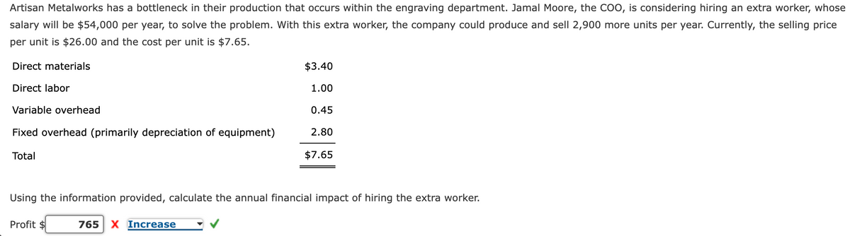 Artisan Metalworks has a bottleneck in their production that occurs within the engraving department. Jamal Moore, the COO, is considering hiring an extra worker, whose
salary will be $54,000 per year, to solve the problem. With this extra worker, the company could produce and sell 2,900 more units per year. Currently, the selling price
per unit is $26.00 and the cost per unit is $7.65.
Direct materials
$3.40
Direct labor
1.00
Variable overhead
0.45
Fixed overhead (primarily depreciation of equipment)
2.80
Total
$7.65
Using the information provided, calculate the annual financial impact of hiring the extra worker.
Profit $
765
X Increase

