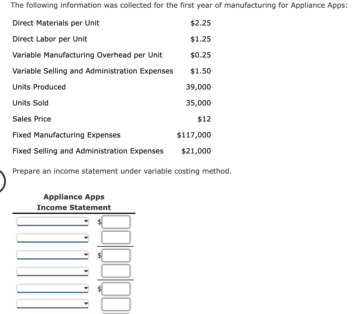 The following information was collected for the first year of manufacturing for Appliance Apps:
Direct Materials per Unit
$2.25
Direct Labor per Unit
$1.25
Variable Manufacturing Overhead per Unit
$0.25
Variable Selling and Administration Expenses
$1.50
Units Produced
39,000
Units Sold
35,000
Sales Price
$12
Fixed Manufacturing Expenses
$117,000
Fixed Selling and Administration Expenses
$21,000
Prepare an income statement under variable costing method.
Appliance Apps
Income Statement
