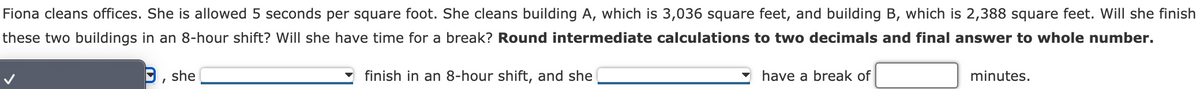 Fiona cleans offices. She is allowed 5 seconds per square foot. She cleans building A, which is 3,036 square feet, and building B, which is 2,388 square feet. Will she finish
these two buildings in an 8-hour shift? Will she have time for a break? Round intermediate calculations to two decimals and final answer to whole number.
9, she
finish in an 8-hour shift, and she
have a break of
minutes.
