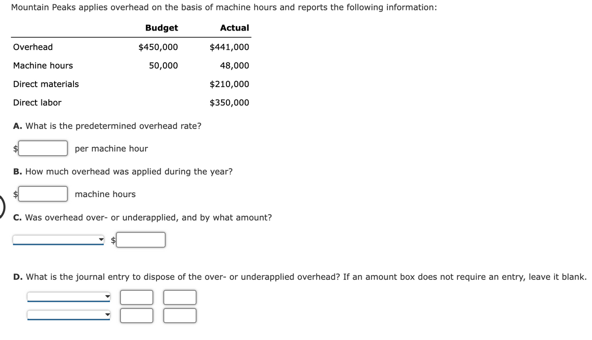 Mountain Peaks applies overhead on the basis of machine hours and reports the following information:
Budget
Actual
Overhead
$450,000
$441,000
Machine hours
50,000
48,000
Direct materials
$210,000
Direct labor
$350,000
A. What is the predetermined overhead rate?
$4
per machine hour
B. How much overhead was applied during the year?
$4
machine hours
C. Was overhead over- or underapplied, and by what amount?
D. What is the journal entry to dispose of the over- or underapplied overhead? If an amount box does not require an entry, leave it blank.
