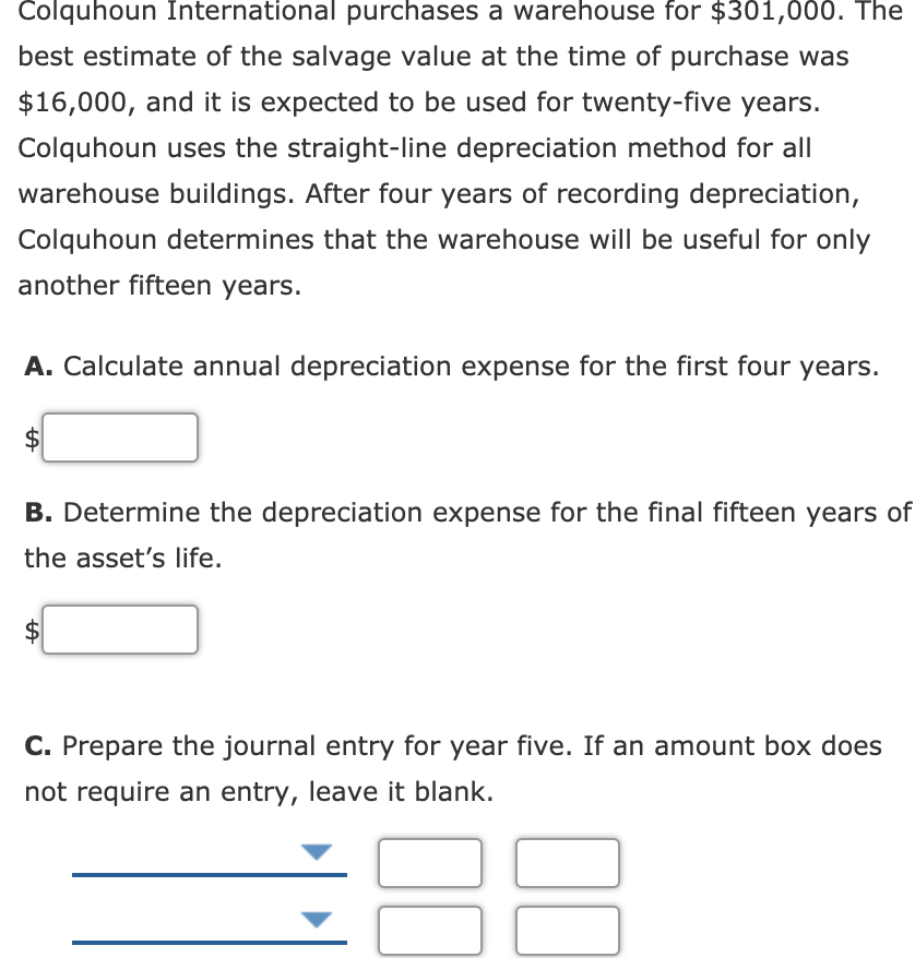 Colquhoun International purchases a warehouse for $301,000. The
best estimate of the salvage value at the time of purchase was
$16,000, and it is expected to be used for twenty-five years.
Colquhoun uses the straight-line depreciation method for all
warehouse buildings. After four years of recording depreciation,
Colquhoun determines that the warehouse will be useful for only
another fifteen years.
A. Calculate annual depreciation expense for the first four years.
B. Determine the depreciation expense for the final fifteen years of
the asset's life.
$
C. Prepare the journal entry for year five. If an amount box does
not require an entry, leave it blank.
00
00
%24
%24
