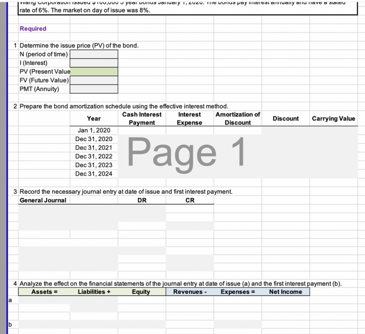 vvany vuipulauomi33utu y T00,000 J ytai pulius Jalluaiy i, 2020. TIIT DUnUs pay imititsi amually aiu liavt a slaitu
rate of 6%. The market on day of issue was 8%.
Required
1 Determine the issue price (PV) of the bond.
N (period of time)
| (Interest)
PV (Present Value
FV (Future Value)
PMT (Annuity)
2 Prepare the bond amortization schedule using the effective interest method.
Cash Interest
Interest
Amortization of
Year
Discount
Carrying Value
Payment
Expense
Discount
Jan 1, 2020
Dec 31, 2020
Page 1
Dec 31, 2021
Dec 31, 2022
Dec 31, 2023
Dec 31, 2024
3 Record the necessary journal entry at date of issue and first interest payment.
General Journal
DR
CR
4 Analyze the effect on the financial statements of the journal entry at date of issue (a) and the first interest payment (b).
Assets =
Liabilities +
Equity
Revenues -
Expenses =
Net Income
la
