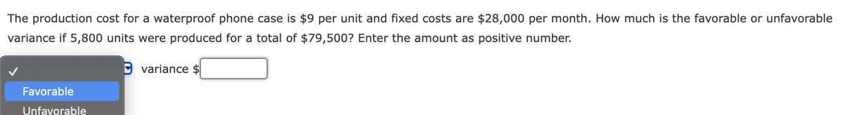 The production cost for a waterproof phone case is $9 per unit and fixed costs are $28,000 per month. How much is the favorable or unfavorable
variance if 5,800 units were produced for a total of $79,500? Enter the amount as positive number.
O variance $
Favorable
Unfavorable
