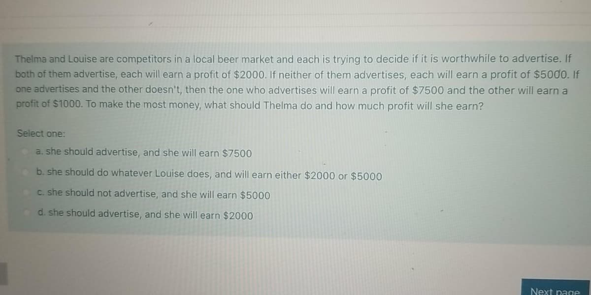 Thelma and Louise are competitors in a local beer market and each is trying to decide if it is worthwhile to advertise. If
both of them advertise, each will earn a profit of $2000. If neither of them advertises, each will earn a profit of $5000. If
one advertises and the other doesn't, then the one who advertises will earn a profit of $7500 and the other will earn a
profit of $1000. To make the most money, what should Thelma do and how much profit will she earn?
Select one:
a. she should advertise, and she will earn $7500
b. she should do whatever Louise does, and will earn either $2000 or $5000
C. she should not advertise, and she will earn $5000
d. she should advertise, and she will earn $2000
Next page
