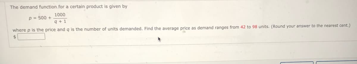 The demand function for a certain product is given by
1000
p = 500 +
q +1
where p is the price and g is the number of units demanded, Find the average price as demand ranges from 42 to 98 units. (Round your answer to the nearest cent.)
24
