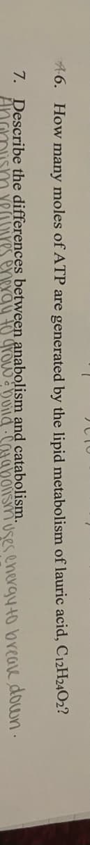 A6. How many moles of ATP are generated by the lipid metabolism of lauric acid, C12H24O2?
7. Describe the differences between anabolism and catabolism.
AngmishY
es enexgy to grow a Duild COaboismuses energyto breave down .
