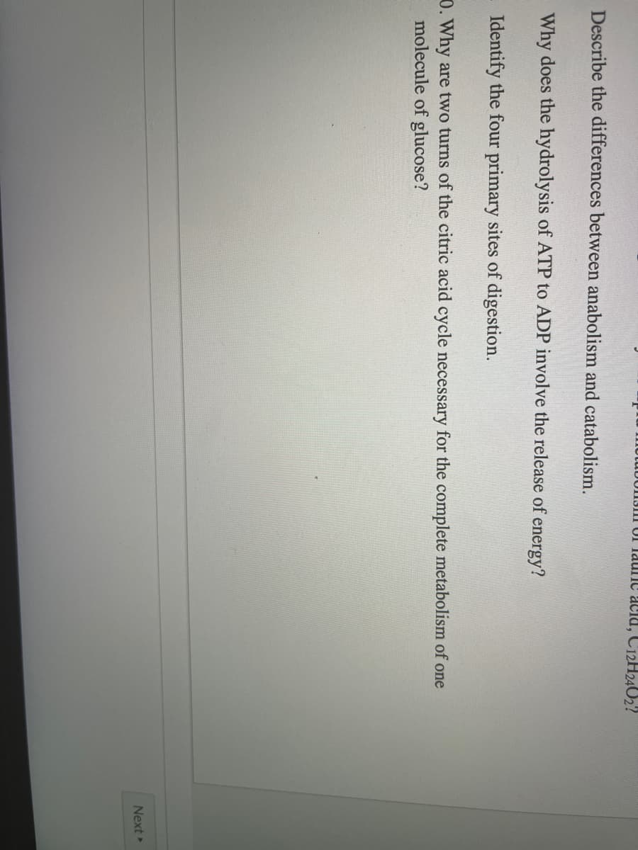 INotuUUIJIIl UI laulnc acia, Ci2H2402?
Describe the differences between anabolism and catabolism.
Why does the hydrolysis of ATP to ADP involve the release of energy?
Identify the four primary sites of digestion.
0. Why are two turns of the citric acid cycle necessary for the complete metabolism of one
molecule of glucose?
Next
