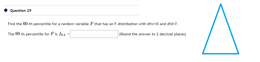 Question 29
Find the 60-th percentile for a random variable F that has an F-distribution with dfn=10 and dfd=7.
The 60-th percentile for F is fo.4 =
(Round the answer to 2 decimal places)