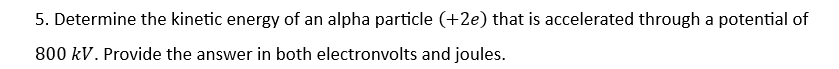 5. Determine the kinetic energy of an alpha particle (+2e) that is accelerated through a potential of
800 kV. Provide the answer in both electronvolts and joules.