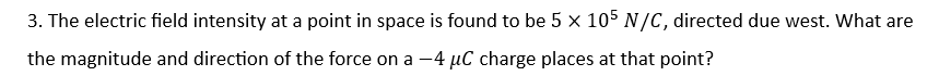 3. The electric field intensity at a point in space is found to be 5 x 105 N/C, directed due west. What are
the magnitude and direction of the force on a -4 μC charge places at that point?