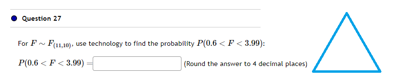 Question 27
For F~ F(11,10), use technology to find the probability P(0.6 < F<3.99):
P(0.6 < F<3.99)
(Round the answer to 4 decimal places)