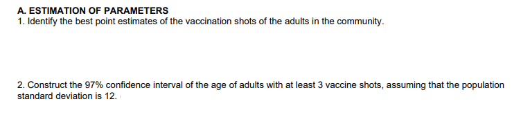 A. ESTIMATION OF PARAMETERS
1. Identify the best point estimates of the vaccination shots of the adults in the community.
2. Construct the 97% confidence interval of the age of adults with at least 3 vaccine shots, assuming that the population
standard deviation is 12.