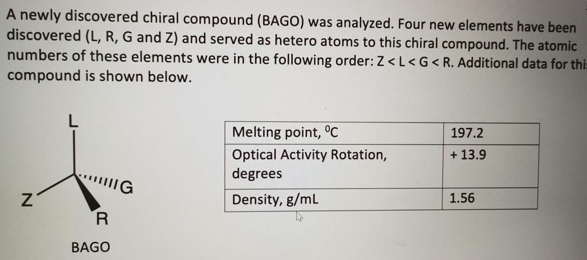 A newly discovered chiral compound (BAGO) was analyzed. Four new elements have been
discovered (L, R, G and Z) and served as hetero atoms to this chiral compound. The atomic
numbers of these elements were in the following order: Z < L< G< R. Additional data for this
compound is shown below.
Melting point, °C
197.2
Optical Activity Rotation,
degrees
+ 13.9
Density, g/mL
1.56
R
BAGO
L.
