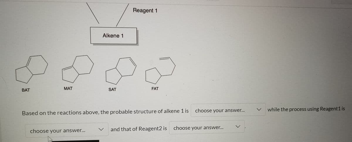 Reagent 1
Alkene 1
BAT
MAT
SAT
FAT
choose your answer...
while the process using Reagent1 is
Based on the reactions above, the probable structure of alkene 1 is
choose your answer...
and that of Reagent2 is choose your answer..
