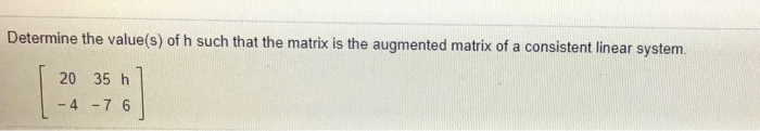 Determine the value(s) of h such that the matrix is the augmented matrix of a consistent linear system.
20 35 h
- 4 -7 6
