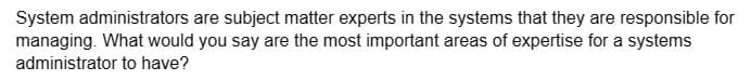 System administrators are subject matter experts in the systems that they are responsible for
managing. What would you say are the most important areas of expertise for a systems
administrator to have?