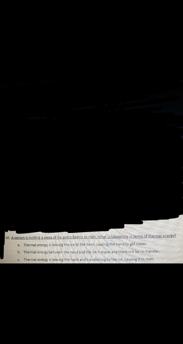 10. A person is holding a piece of ice and it begins to melt. What is happening in terms of thermal energy?
a. Thermal energy is leaving the ice to the hand, causing the hand to get colder.
b. Thermal energy between the hand and the ice is equal and there will be no transfer.
c. Thermal energy is leaving the hand and transferring to the ice, causing it to melt.
