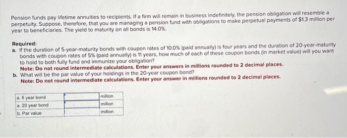 Pension funds pay lifetime annuities to recipients. If a firm will remain in business indefinitely, the pension obligation will resemble a
perpetuity. Suppose, therefore, that you are managing a pension fund with obligations to make perpetual payments of $1.3 million per
year to beneficiaries. The yield to maturity on all bonds is 14.0%.
Required:
a. If the duration of 5-year-maturity bonds with coupon rates of 10.0 % (paid annually) is four years and the duration of 20-year-maturity
bonds with coupon rates of 5% (paid annually) is 11 years, how much of each of these coupon bonds (in market value) will you want
to hold to both fully fund and immunize your obligation?
Note: Do not round intermediate calculations. Enter your answers in millions rounded to 2 decimal places.
b. What will be the par value of your holdings in the 20-year coupon bond?
Note: Do not round intermediate calculations. Enter your answer in millions rounded to 2 decimal places.
a. 5 year bond
a. 20 year bond
b. Par value -
million
million
milion