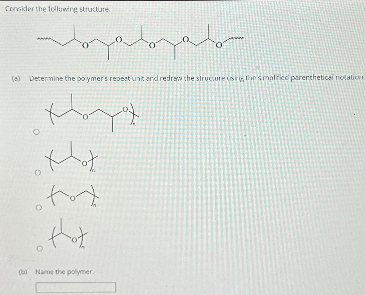 Consider the following structure.
wwwww
O
O
(a) Determine the polymer's repeat unit and redraw the structure using the simplified parenthetical notation.
Xunta of
tot
o thot
ملم
(b) Name the polymer.
озала
of
wwww5