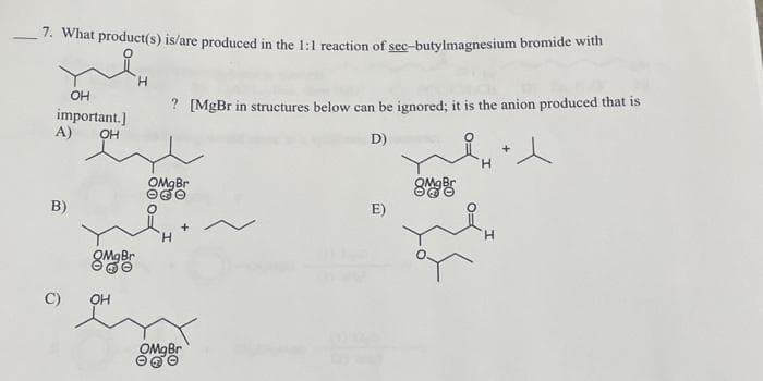 7. What product(s) is/are produced in the 1:1 reaction of sec-butylmagnesium bromide with
OH
important.]
A)
OH
B)
OH
H
? [MgBr in structures below can be ignored; it is the anion produced that is
D)
OMgBr
H
OMgBr
E)
8mg Br
H
H