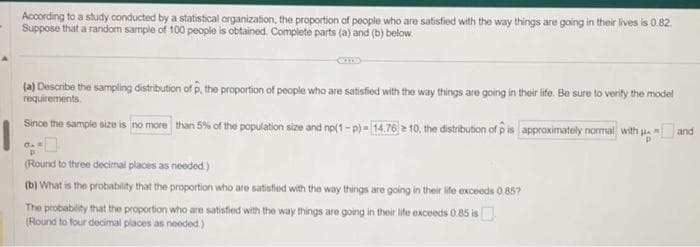 -
According to a study conducted by a statistical organization, the proportion of people who are satisfied with the way things are going in their lives is 0.82.
Suppose that a random sample of 100 people is obtained. Complete parts (a) and (b) below.
(a) Describe the sampling distribution of p, the proportion of people who are satisfied with the way things are going in their life. Be sure to verify the model
requirements.
Since the sample size is no more than 5% of the population size and np(1-p)-[14.76 ≥10, the distribution of p is approximately normal with and
P
(Round to three decimal places as needed.)
(b) What is the probability that the proportion who are satisfied with the way things are going in their life exceeds 0.85?
The probability that the proportion who are satisfied with the way things are going in their life exceeds 0.85 is
(Round to four decimal places as needed.)