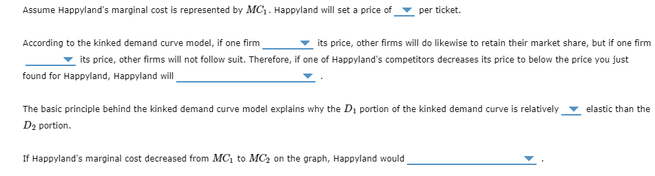 Assume Happyland's marginal cost is represented by MC₁. Happyland will set a price of
per ticket.
According to the kinked demand curve model, if one firm
its price, other firms will do likewise to retain their market share, but if one firm
its price, other firms will not follow suit. Therefore, if one of Happyland's competitors decreases its price to below the price you just
found for Happyland, Happyland will
The basic principle behind the kinked demand curve model explains why the D₁ portion of the kinked demand curve is relatively
D₂ portion.
If Happyland's marginal cost decreased from MC₁ to MC₂ on the graph, Happyland would
elastic than the