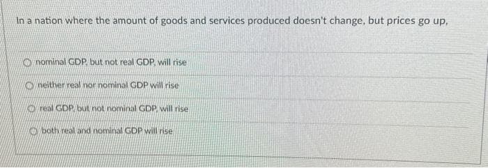 In a nation where the amount of goods and services produced doesn't change, but prices go up,
nominal GDP, but not real GDP, will rise
neither real nor nominal GDP will rise
Oreal GDP, but not nominal GDP will rise
both real and nominal GDP will rise.