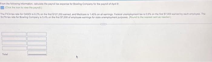 From the following information, calculate the payroll tax expense for Bowling Company for the payroll of April
(Click the icon to view the payroll)
The FICA tax rate for OASDI is 6.2% on the first $127.200 eamed, and Medicare is 1.45% on all earnings. Federal unemployment tax is 0.6% on the first $7,000 eamed by each employee. The
SUTA tax rate for Bowling Company is 5.4% on the first $7,000 of employes earnings for state unemployment purposes. (Round to the nearest cent as needed)
Total
CELES