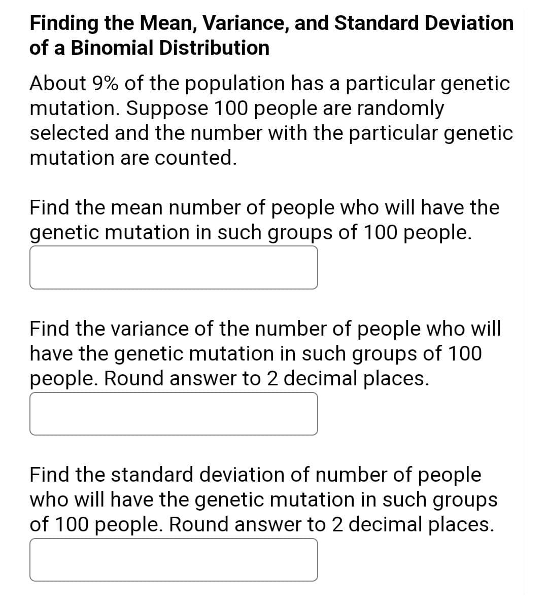 Finding the Mean, Variance, and Standard Deviation
of a Binomial Distribution
About 9% of the population has a particular genetic
mutation. Suppose 100 people are randomly
selected and the number with the particular genetic
mutation are counted.
Find the mean number of people who will have the
genetic mutation in such groups of 100 people.
Find the variance of the number of people who will
have the genetic mutation in such groups of 100
people. Round answer to 2 decimal places.
Find the standard deviation of number of people
who will have the genetic mutation in such groups
of 100 people. Round answer to 2 decimal places.