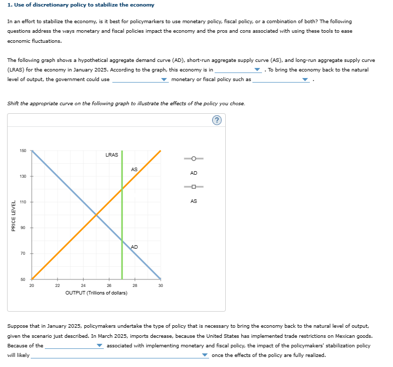 1. Use of discretionary policy to stabilize the economy
In an effort to stabilize the economy, is it best for policymarkers to use monetary policy, fiscal policy, or a combination of both? The following
questions address the ways monetary and fiscal policies impact the economy and the pros and cons associated with using these tools to ease
economic fluctuations.
The following graph shows a hypothetical aggregate demand curve (AD), short-run aggregate supply curve (AS), and long-run aggregate supply curve
(LRAS) for the economy in January 2025. According to the graph, this economy is in
.To bring the economy back to the natural
level of output, the government could use
monetary or fiscal policy such as
Shift the appropriate curve on the following graph to illustrate the effects of the policy you chose.
150
LRAS
AS
110
X
AD
70
24
26
OUTPUT (Trillions of dollars)
PRICE LEVEL
130
85
50
20
22
28
30
AD
ロー
AS
?
Suppose that in January 2025, policymakers undertake the type of policy that is necessary to bring the economy back to the natural level of output,
given the scenario just described. In March 2025, imports decrease, because the United States has implemented trade restrictions on Mexican goods.
Because of the
associated with implementing monetary and fiscal policy, the impact of the policymakers' stabilization policy
once the effects of the policy are fully realized.
will likely