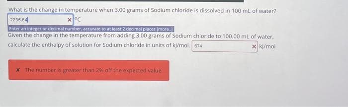What is the change in temperature when 3.00 grams of Sodium chloride is dissolved in 100 mL of water?
2236,64
x °C
Enter an integer or decimal number, accurate to at least 2 decimal places (more...]
Given the change in the temperature from adding 3.00 grams of Sodium chloride to 100.00 mL of water,
calculate the enthalpy of solution for Sodium chloride in units of kj/mol. 674
x kj/mol
* The number is greater than 29% off the expected value