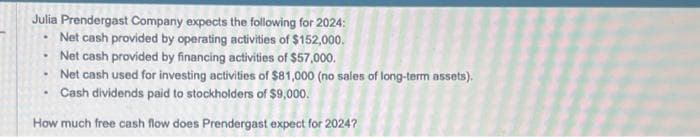 Julia Prendergast Company expects the following for 2024:
Net cash provided by operating activities of $152,000.
Net cash provided by financing activities of $57,000.
Net cash used for investing activities of $81,000 (no sales of long-term assets).
Cash dividends paid to stockholders of $9,000.
How much free cash flow does Prendergast expect for 2024?
.
.
.
.