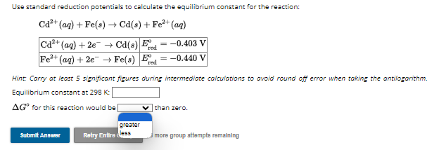 Use standard reduction potentials to calculate the equilibrium constant for the reaction:
Cd²+ (aq) + Fe(s) → Cd(s) + Fe²+ (aq)
red
Cd2+ (aq) +2e → Cd(s) Ee = -0.403 V
Fe³+
(aq) + 2e → Fe(s) E -0.440 V
red
Hint: Carry at least 5 significant figures during intermediate calculations to avoid round off error when taking the antilogarithm.
Equilibrium constant at 298 K:
AG® for this reaction would be
Submit Answer
greater
=
Retry Entireless
✓than zero.
more group attempts remaining